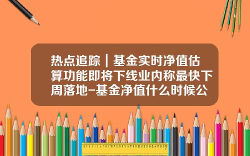 热点追踪｜基金实时净值估算功能即将下线业内称最快下周落地-基金净值什么时候公布