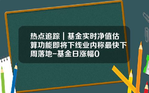 热点追踪｜基金实时净值估算功能即将下线业内称最快下周落地-基金日涨幅0