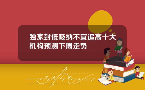 独家封低吸纳不宜追高十大机构预测下周走势
