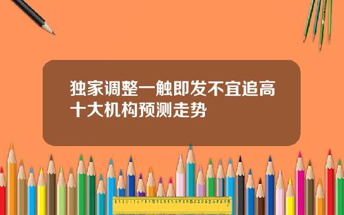 独家调整一触即发不宜追高十大机构预测走势