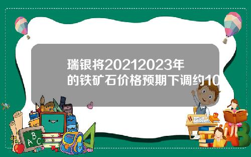 瑞银将20212023年的铁矿石价格预期下调约10