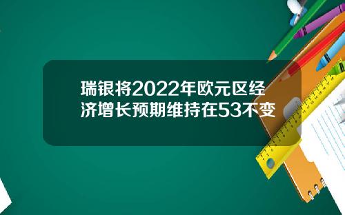 瑞银将2022年欧元区经济增长预期维持在53不变