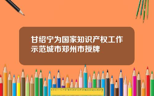 甘绍宁为国家知识产权工作示范城市郑州市授牌