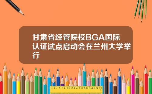 甘肃省经管院校BGA国际认证试点启动会在兰州大学举行