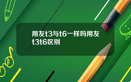 用友t3与t6一样吗用友t3t6区别