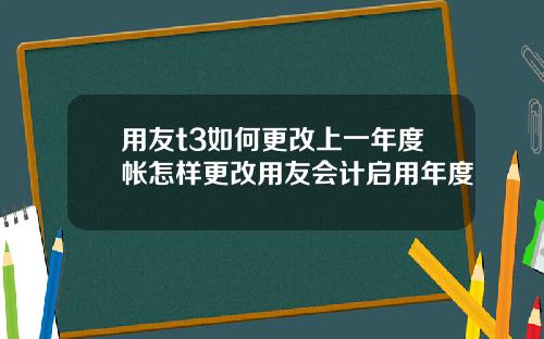 用友t3如何更改上一年度帐怎样更改用友会计启用年度