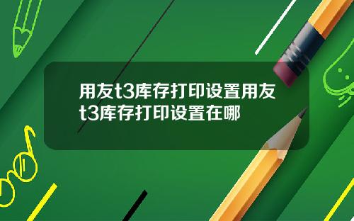 用友t3库存打印设置用友t3库存打印设置在哪