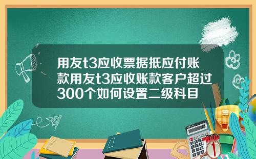 用友t3应收票据抵应付账款用友t3应收账款客户超过300个如何设置二级科目