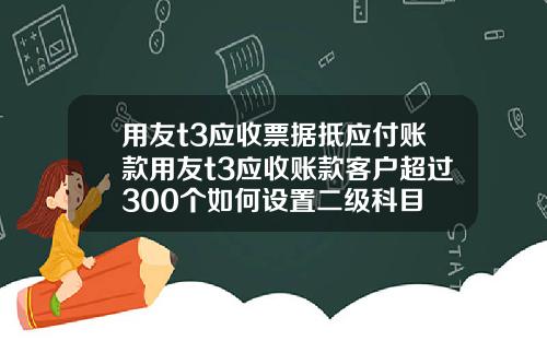 用友t3应收票据抵应付账款用友t3应收账款客户超过300个如何设置二级科目