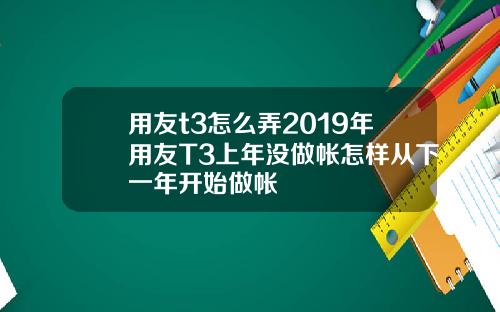 用友t3怎么弄2019年用友T3上年没做帐怎样从下一年开始做帐