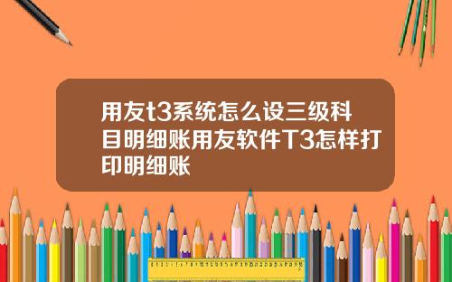 用友t3系统怎么设三级科目明细账用友软件T3怎样打印明细账