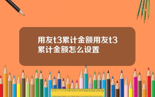 用友t3累计金额用友t3累计金额怎么设置