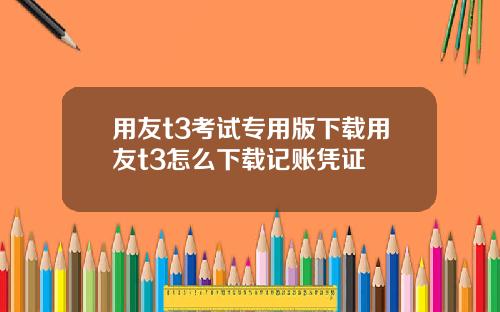 用友t3考试专用版下载用友t3怎么下载记账凭证