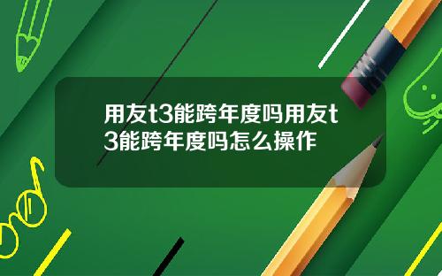 用友t3能跨年度吗用友t3能跨年度吗怎么操作