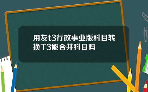 用友t3行政事业版科目转换T3能合并科目吗