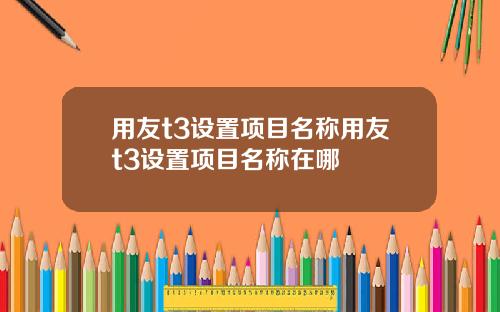 用友t3设置项目名称用友t3设置项目名称在哪