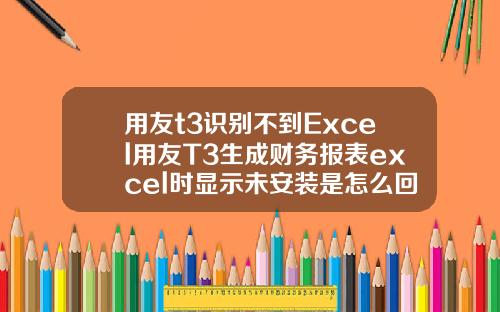 用友t3识别不到Excel用友T3生成财务报表excel时显示未安装是怎么回事