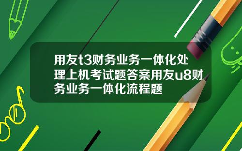 用友t3财务业务一体化处理上机考试题答案用友u8财务业务一体化流程题