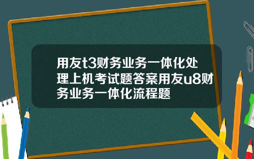 用友t3财务业务一体化处理上机考试题答案用友u8财务业务一体化流程题