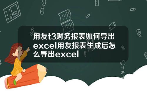 用友t3财务报表如何导出excel用友报表生成后怎么导出excel