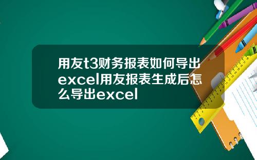 用友t3财务报表如何导出excel用友报表生成后怎么导出excel