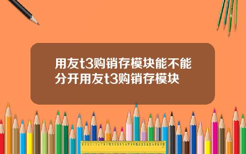 用友t3购销存模块能不能分开用友t3购销存模块