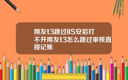 用友t3跳过IIS安后打不开用友t3怎么跳过审核直接记账