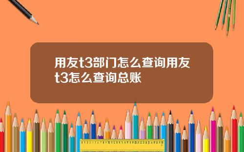 用友t3部门怎么查询用友t3怎么查询总账