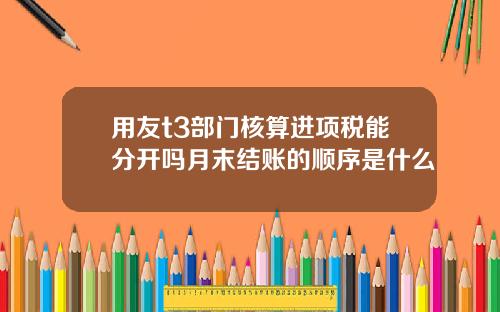 用友t3部门核算进项税能分开吗月末结账的顺序是什么