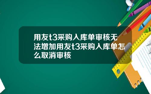 用友t3采购入库单审核无法增加用友t3采购入库单怎么取消审核