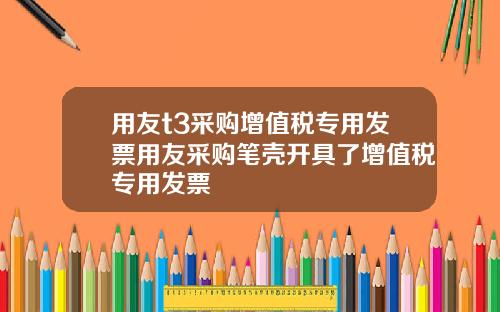 用友t3采购增值税专用发票用友采购笔壳开具了增值税专用发票