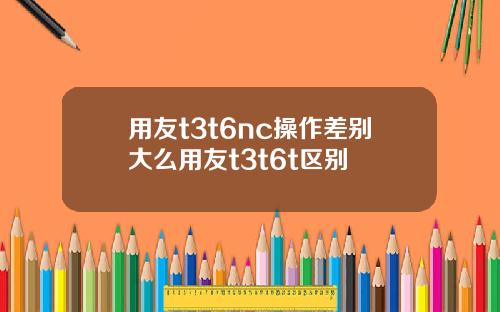 用友t3t6nc操作差别大么用友t3t6t区别