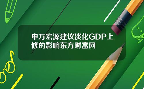 申万宏源建议淡化GDP上修的影响东方财富网