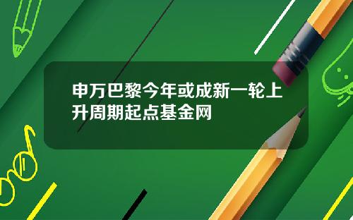 申万巴黎今年或成新一轮上升周期起点基金网
