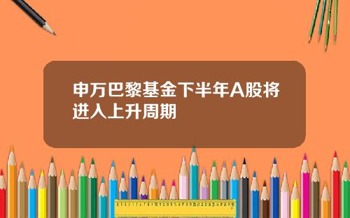 申万巴黎基金下半年A股将进入上升周期