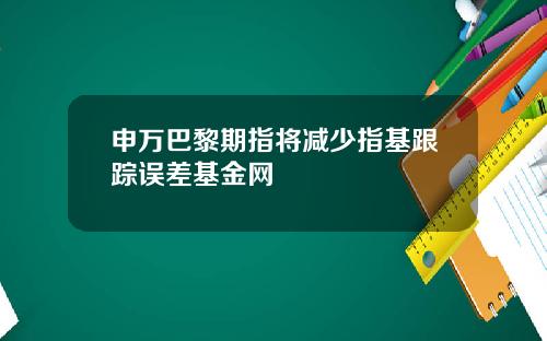 申万巴黎期指将减少指基跟踪误差基金网