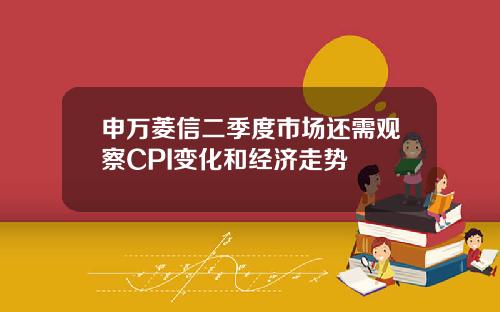 申万菱信二季度市场还需观察CPI变化和经济走势
