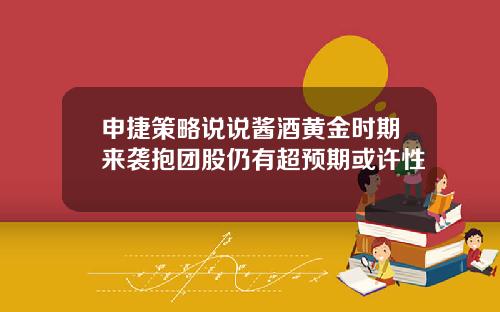 申捷策略说说酱酒黄金时期来袭抱团股仍有超预期或许性