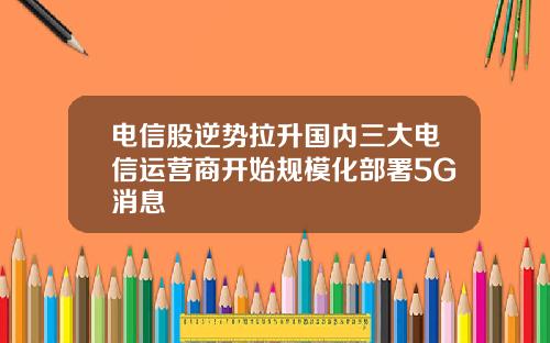 电信股逆势拉升国内三大电信运营商开始规模化部署5G消息