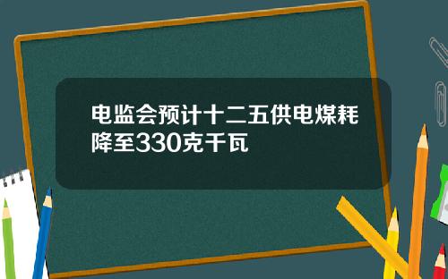 电监会预计十二五供电煤耗降至330克千瓦