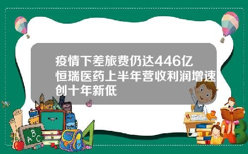疫情下差旅费仍达446亿恒瑞医药上半年营收利润增速创十年新低