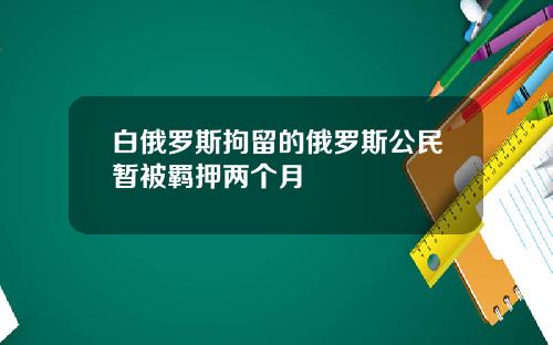 白俄罗斯拘留的俄罗斯公民暂被羁押两个月
