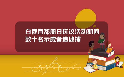 白俄首都周日抗议活动期间数十名示威者遭逮捕