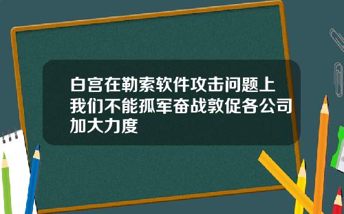 白宫在勒索软件攻击问题上我们不能孤军奋战敦促各公司加大力度