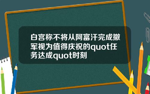 白宫称不将从阿富汗完成撤军视为值得庆祝的quot任务达成quot时刻