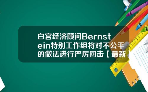 白宫经济顾问Bernstein特别工作组将对不公平的做法进行严厉回击【最新】