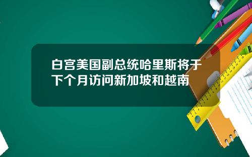 白宫美国副总统哈里斯将于下个月访问新加坡和越南