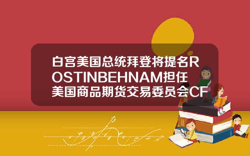 白宫美国总统拜登将提名ROSTINBEHNAM担任美国商品期货交易委员会CFTC主席及委员