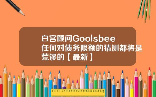 白宫顾问Goolsbee任何对债务限额的猜测都将是荒谬的【最新】