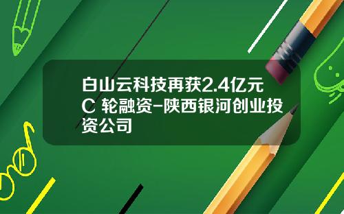白山云科技再获2.4亿元C+轮融资-陕西银河创业投资公司